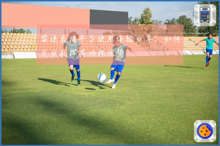 雷速直播平台使用体验分享：如何充分发挥其功能优势